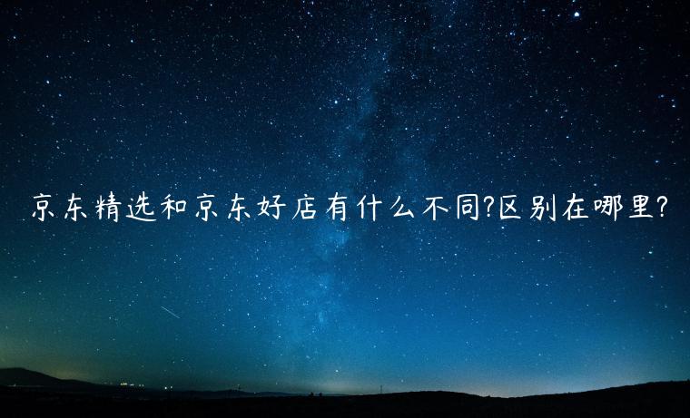 京東精選和京東好店有什么不同?區(qū)別在哪里?